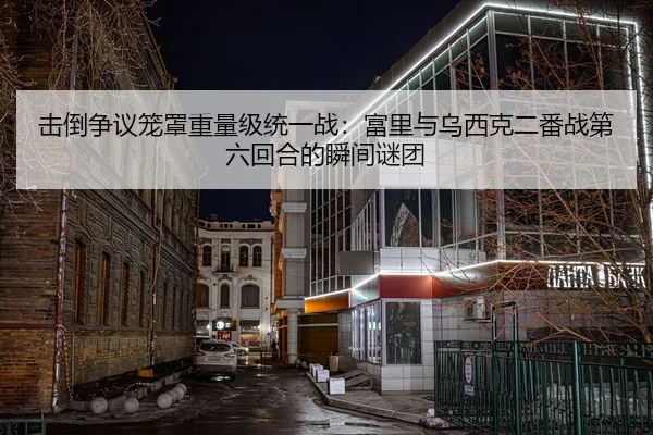 击倒争议笼罩重量级统一战：富里与乌西克二番战第六回合的瞬间谜团