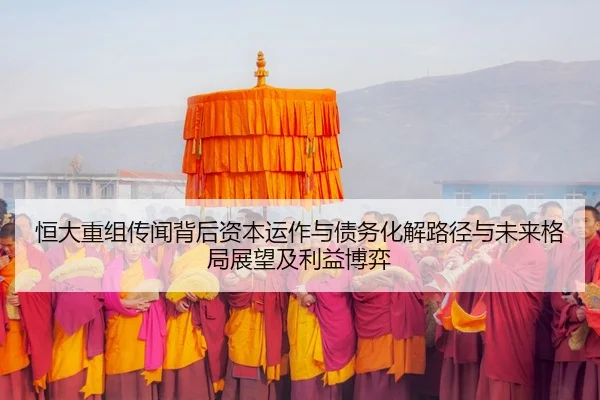恒大重组传闻背后资本运作与债务化解路径与未来格局展望及利益博弈