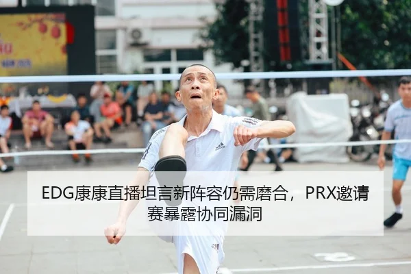 EDG康康直播坦言新阵容仍需磨合，PRX邀请赛暴露协同漏洞