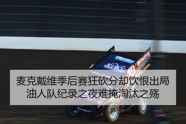 麦克戴维季后赛狂砍分却饮恨出局 油人队纪录之夜难掩淘汰之殇