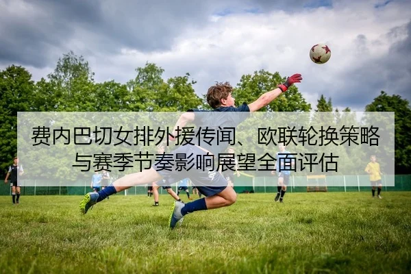 费内巴切女排外援传闻、欧联轮换策略与赛季节奏影响展望全面评估