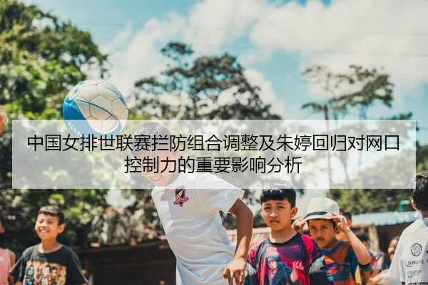 中国女排世联赛拦防组合调整及朱婷回归对网口控制力的重要影响分析