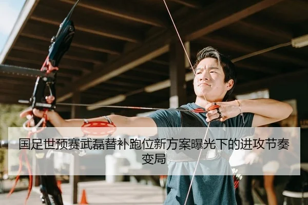 国足世预赛武磊替补跑位新方案曝光下的进攻节奏变局